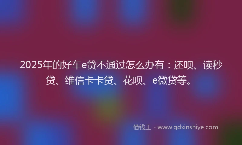 2025年的好车e贷不通过怎么办有：还呗、读秒贷、维信卡卡贷、花呗、e微贷等。