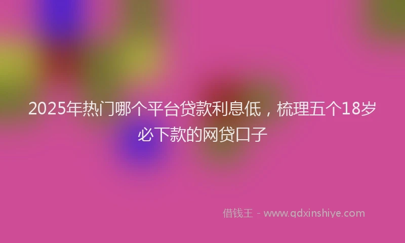 2025年热门哪个平台贷款利息低，梳理五个18岁必下款的网贷口子