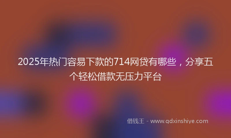 2025年热门容易下款的714网贷有哪些，分享五个轻松借款无压力平台