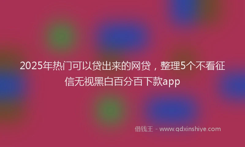 2025年热门可以贷出来的网贷，整理5个不看征信无视黑白百分百下款app