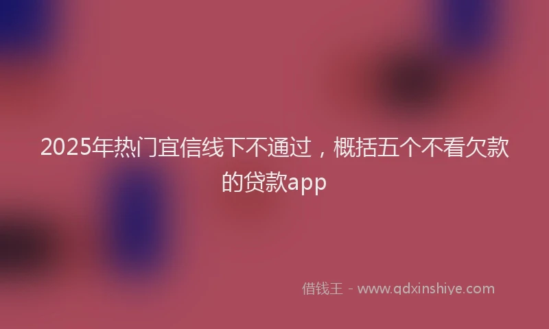 2025年热门宜信线下不通过，概括五个不看欠款的贷款app
