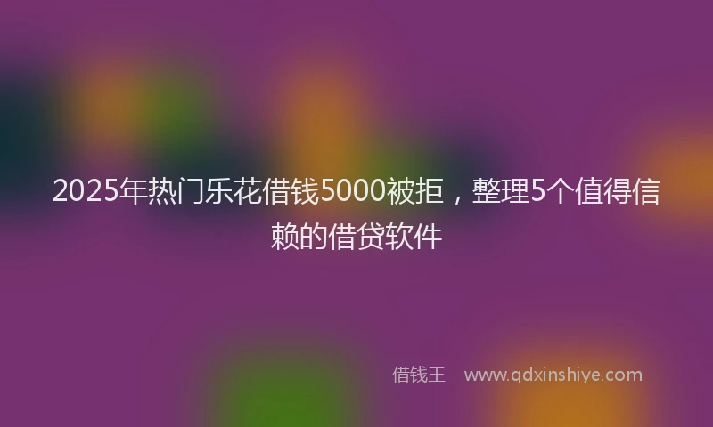 2025年热门乐花借钱5000被拒，整理5个值得信赖的借贷软件