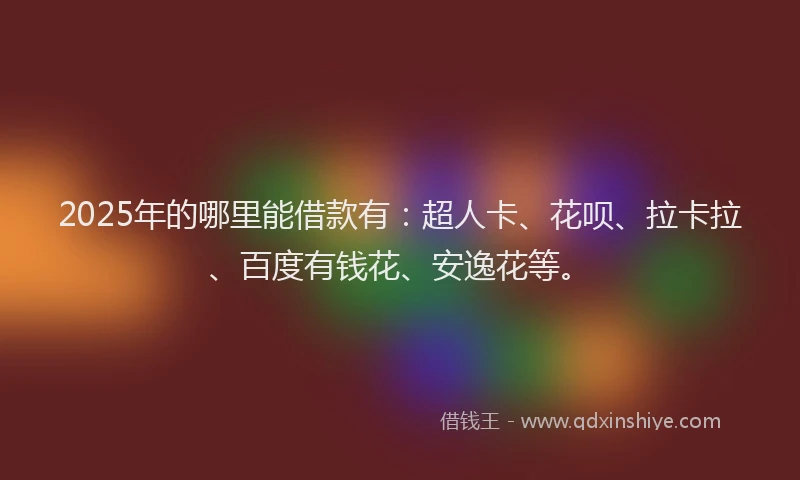 2025年的哪里能借款有：超人卡、花呗、拉卡拉、百度有钱花、安逸花等。
