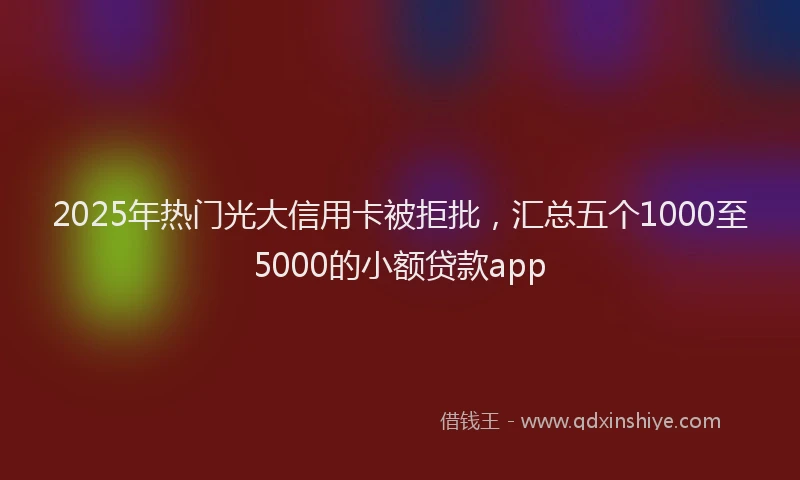 2025年热门光大信用卡被拒批，汇总五个1000至5000的小额贷款app