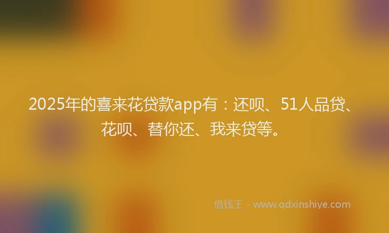 2025年的喜来花贷款app有：还呗、51人品贷、花呗、替你还、我来贷等。