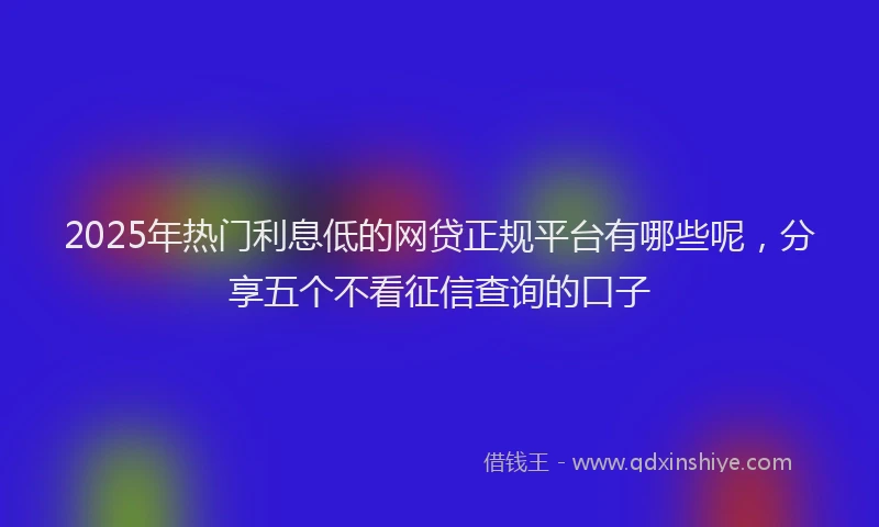 2025年热门利息低的网贷正规平台有哪些呢，分享五个不看征信查询的口子