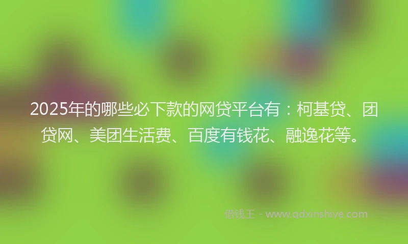 2025年的哪些必下款的网贷平台有：柯基贷、团贷网、美团生活费、百度有钱花、融逸花等。