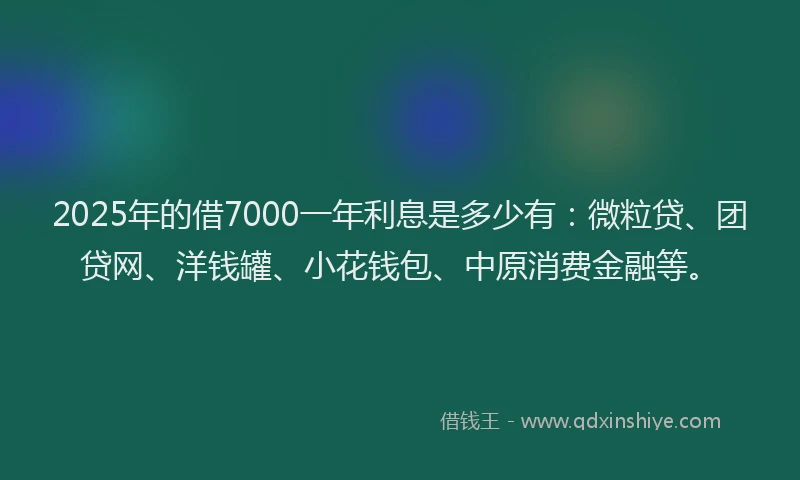 2025年的借7000一年利息是多少有：微粒贷、团贷网、洋钱罐、小花钱包、中原消费金融等。