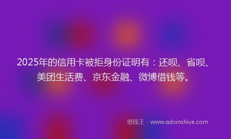 2025年的信用卡被拒身份证明有：还呗、省呗、美团生活费、京东金融、微博借钱等。