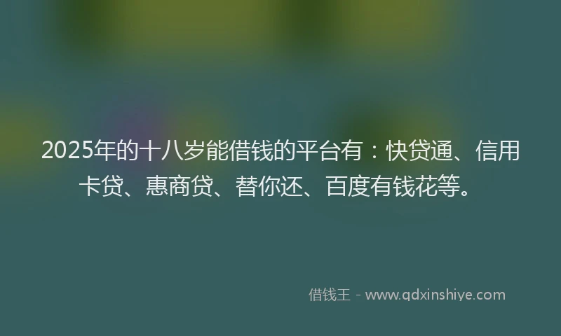 2025年的十八岁能借钱的平台有：快贷通、信用卡贷、惠商贷、替你还、百度有钱花等。