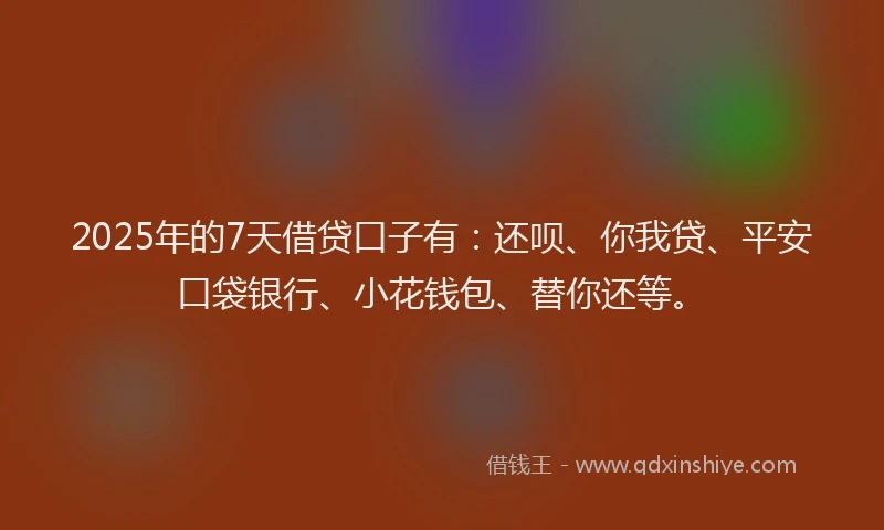 2025年的7天借贷口子有：还呗、你我贷、平安口袋银行、小花钱包、替你还等。