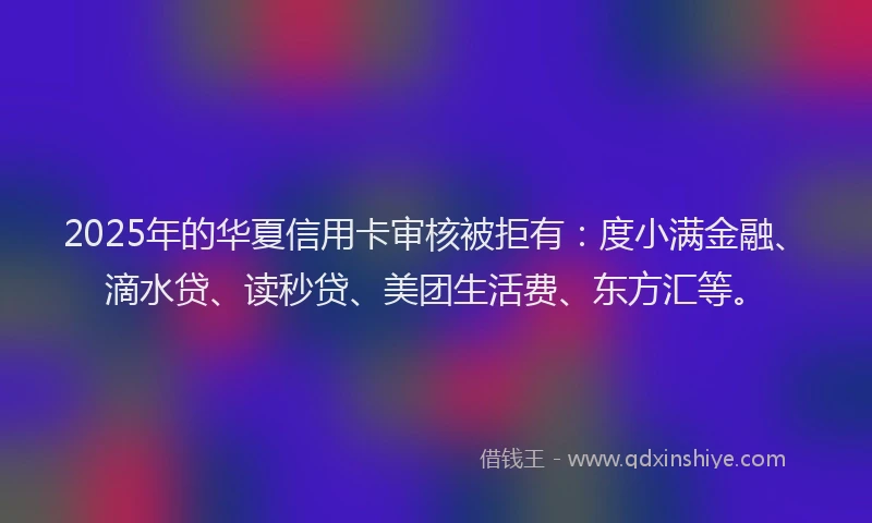 2025年的华夏信用卡审核被拒有：度小满金融、滴水贷、读秒贷、美团生活费、东方汇等。