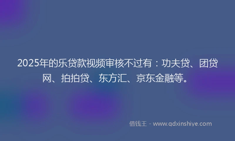 2025年的乐贷款视频审核不过有：功夫贷、团贷网、拍拍贷、东方汇、京东金融等。