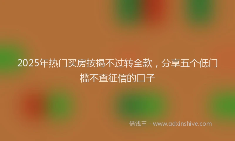 2025年热门买房按揭不过转全款，分享五个低门槛不查征信的口子