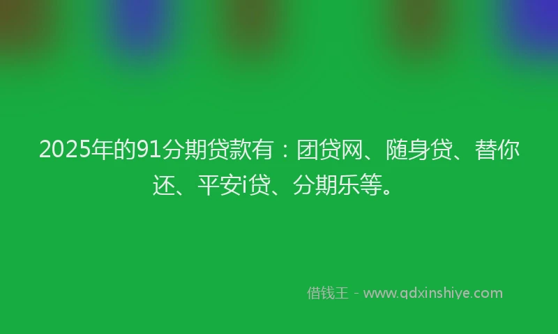 2025年的91分期贷款有：团贷网、随身贷、替你还、平安i贷、分期乐等。