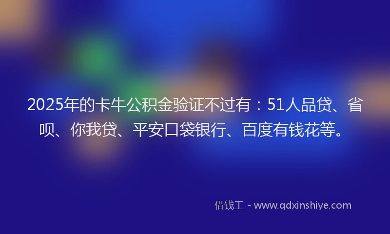 2025年的卡牛公积金验证不过有：51人品贷、省呗、你我贷、平安口袋银行、百度有钱花等。