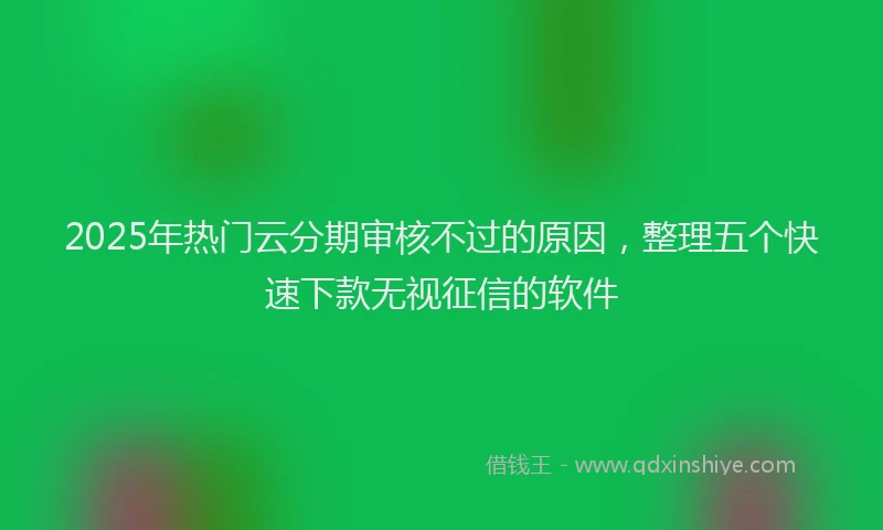 2025年热门云分期审核不过的原因，整理五个快速下款无视征信的软件