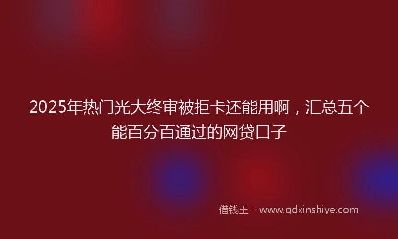 2025年热门光大终审被拒卡还能用啊，汇总五个能百分百通过的网贷口子