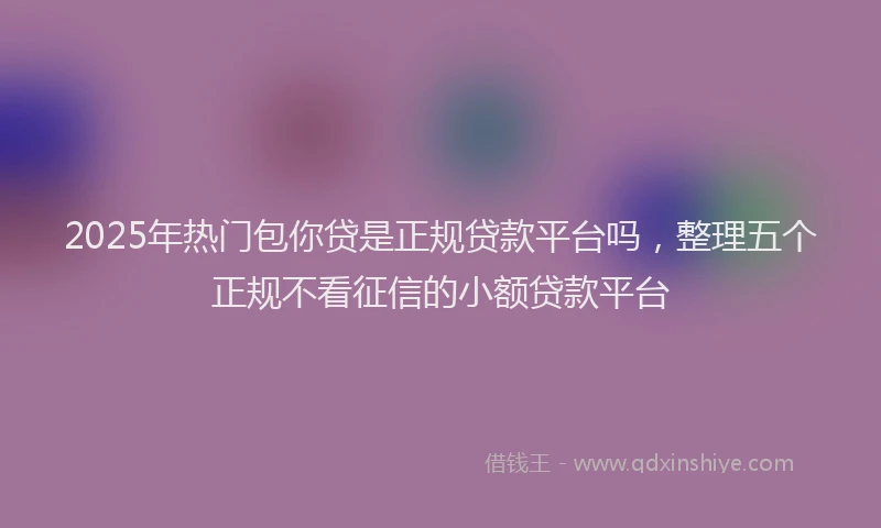 2025年热门包你贷是正规贷款平台吗，整理五个正规不看征信的小额贷款平台