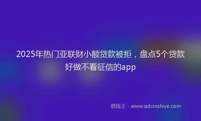 2025年热门亚联财小额贷款被拒，盘点5个贷款好做不看征信的app