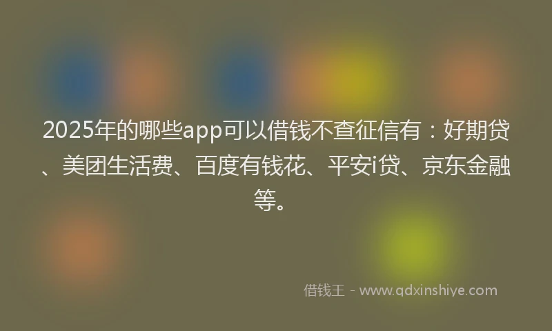 2025年的哪些app可以借钱不查征信有：好期贷、美团生活费、百度有钱花、平安i贷、京东金融等。