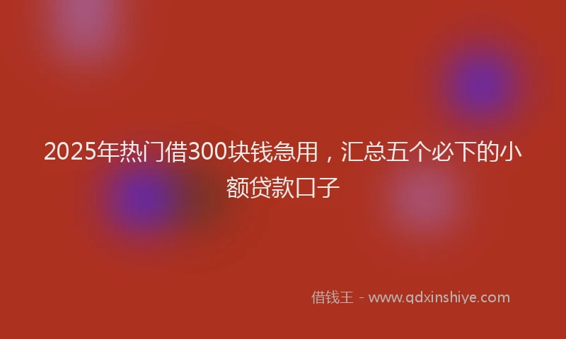 2025年热门借300块钱急用，汇总五个必下的小额贷款口子