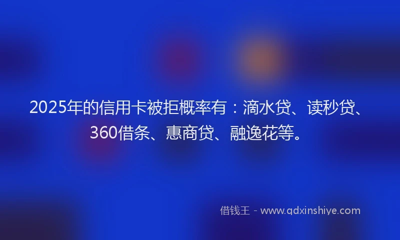 2025年的信用卡被拒概率有：滴水贷、读秒贷、360借条、惠商贷、融逸花等。