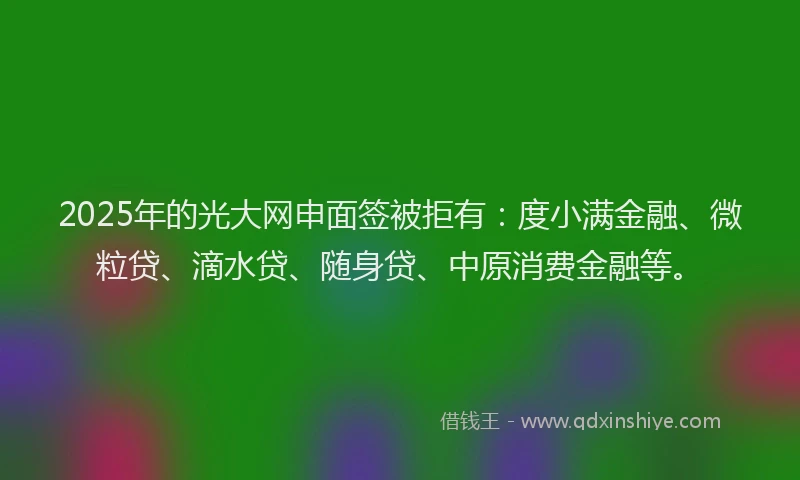 2025年的光大网申面签被拒有：度小满金融、微粒贷、滴水贷、随身贷、中原消费金融等。