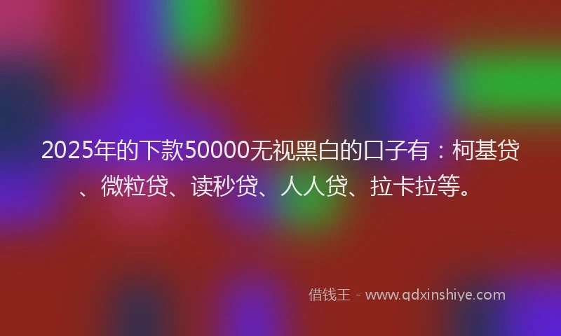 2025年的下款50000无视黑白的口子有：柯基贷、微粒贷、读秒贷、人人贷、拉卡拉等。