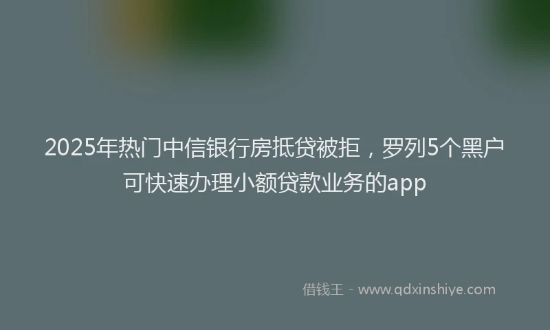 2025年热门中信银行房抵贷被拒，罗列5个黑户可快速办理小额贷款业务的app