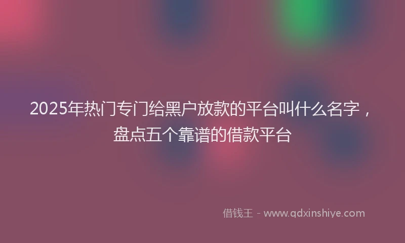 2025年热门专门给黑户放款的平台叫什么名字，盘点五个靠谱的借款平台