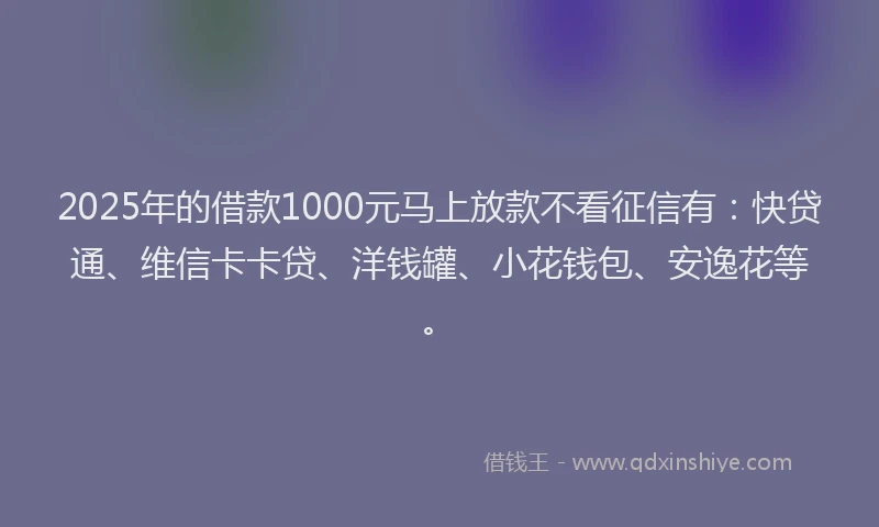 2025年的借款1000元马上放款不看征信有：快贷通、维信卡卡贷、洋钱罐、小花钱包、安逸花等。