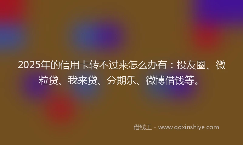 2025年的信用卡转不过来怎么办有：投友圈、微粒贷、我来贷、分期乐、微博借钱等。