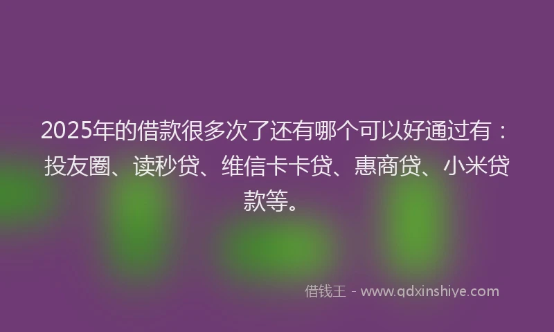 2025年的借款很多次了还有哪个可以好通过有：投友圈、读秒贷、维信卡卡贷、惠商贷、小米贷款等。