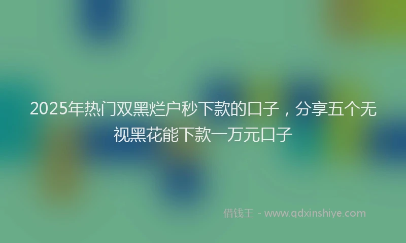 2025年热门双黑烂户秒下款的口子，分享五个无视黑花能下款一万元口子