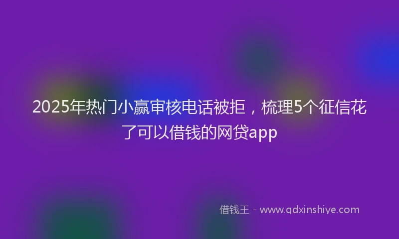 2025年热门小赢审核电话被拒，梳理5个征信花了可以借钱的网贷app