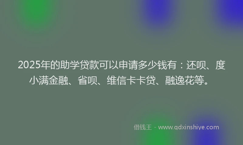 2025年的助学贷款可以申请多少钱有：还呗、度小满金融、省呗、维信卡卡贷、融逸花等。