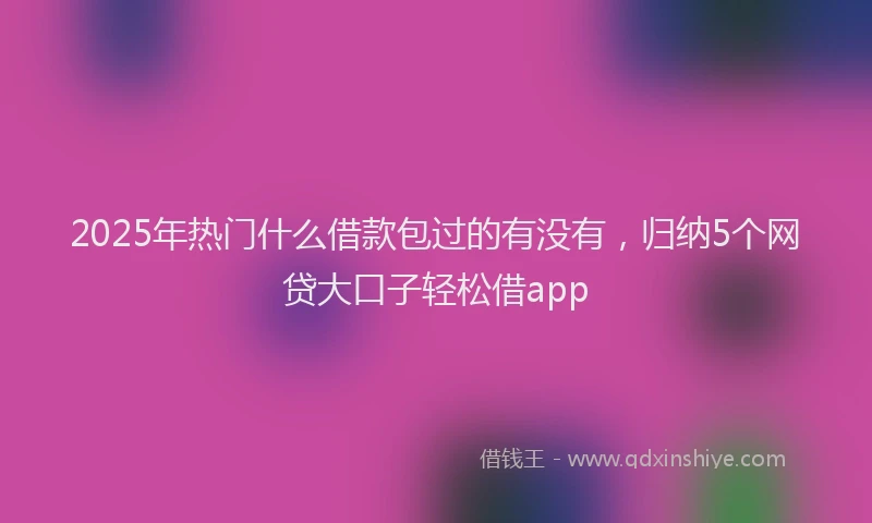2025年热门什么借款包过的有没有，归纳5个网贷大口子轻松借app