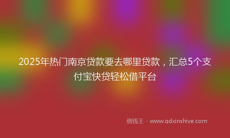 2025年热门南京贷款要去哪里贷款，汇总5个支付宝快贷轻松借平台