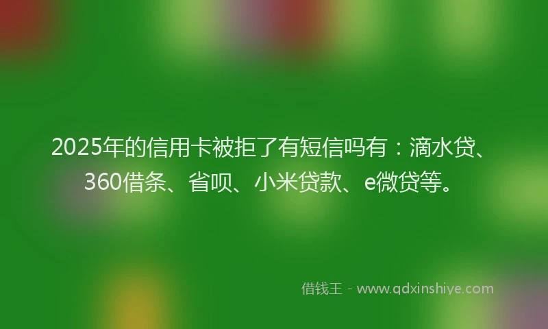 2025年的信用卡被拒了有短信吗有：滴水贷、360借条、省呗、小米贷款、e微贷等。