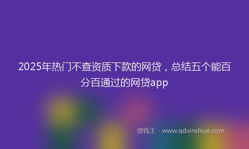 2025年热门不查资质下款的网贷，总结五个能百分百通过的网贷app