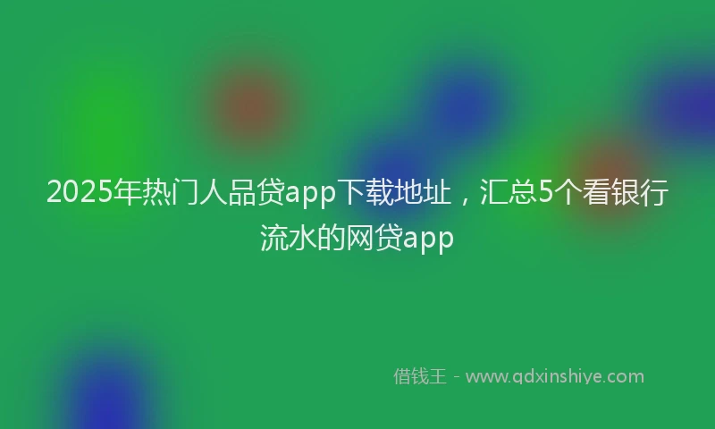 2025年热门人品贷app下载地址，汇总5个看银行流水的网贷app