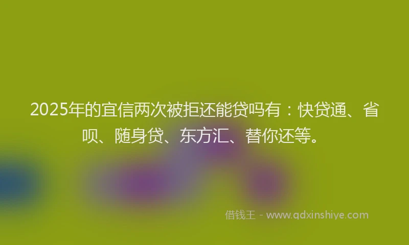 2025年的宜信两次被拒还能贷吗有：快贷通、省呗、随身贷、东方汇、替你还等。