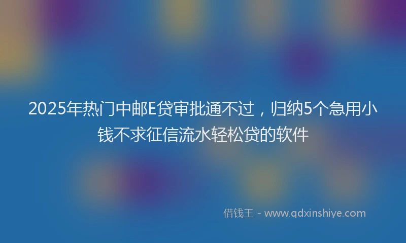 2025年热门中邮E贷审批通不过，归纳5个急用小钱不求征信流水轻松贷的软件