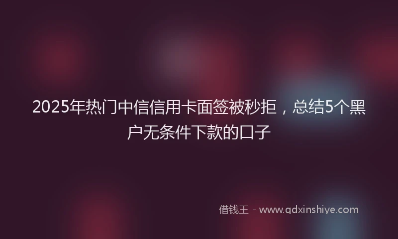 2025年热门中信信用卡面签被秒拒，总结5个黑户无条件下款的口子