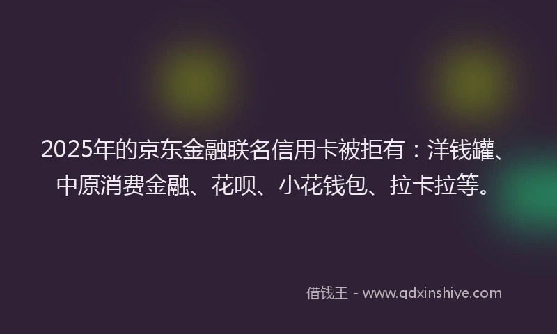 2025年的京东金融联名信用卡被拒有：洋钱罐、中原消费金融、花呗、小花钱包、拉卡拉等。