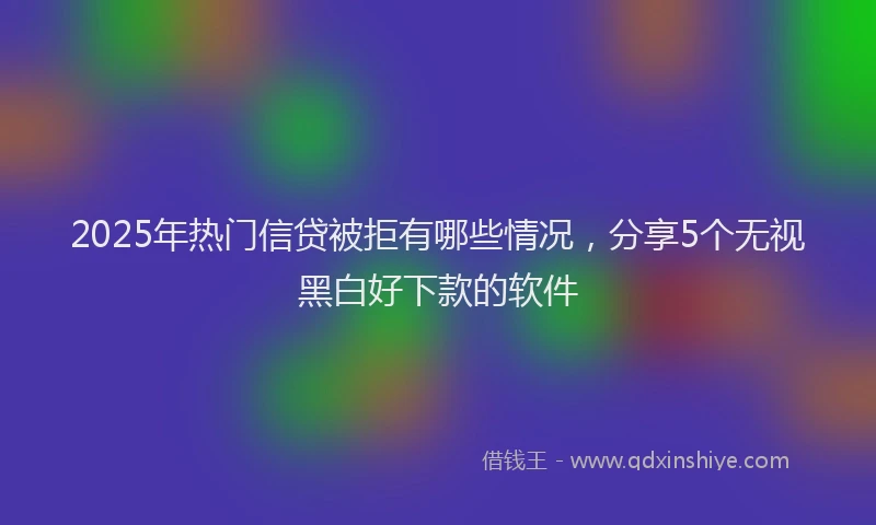 2025年热门信贷被拒有哪些情况，分享5个无视黑白好下款的软件