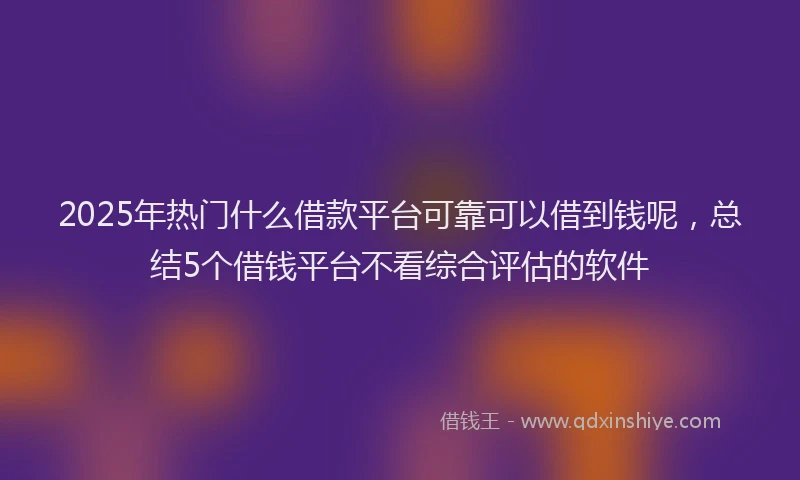 2025年热门什么借款平台可靠可以借到钱呢，总结5个借钱平台不看综合评估的软件