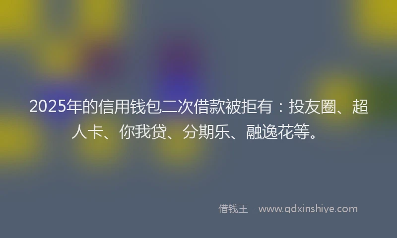 2025年的信用钱包二次借款被拒有：投友圈、超人卡、你我贷、分期乐、融逸花等。