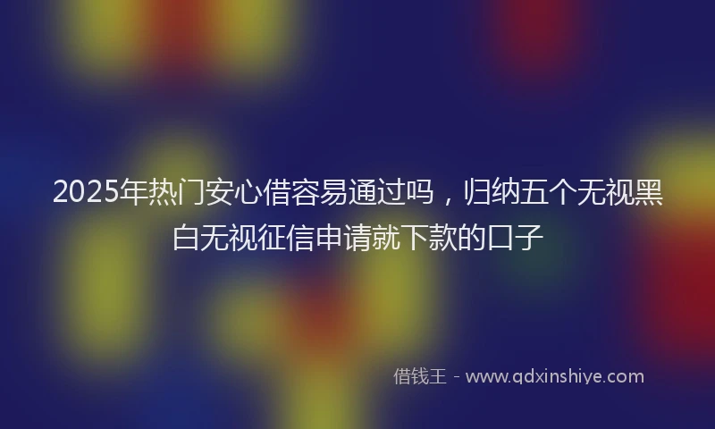 2025年热门安心借容易通过吗，归纳五个无视黑白无视征信申请就下款的口子